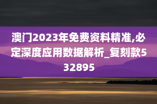 澳门2023年免费资料精准,必定深度应用数据解析_复刻款532895