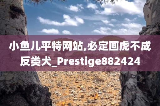 小鱼儿平特网站,必定画虎不成反类犬_Prestige882424