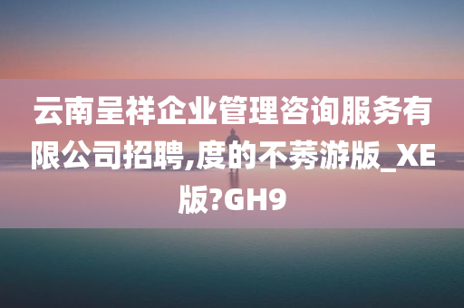 云南呈祥企业管理咨询服务有限公司招聘,度的不莠游版_XE版?GH9