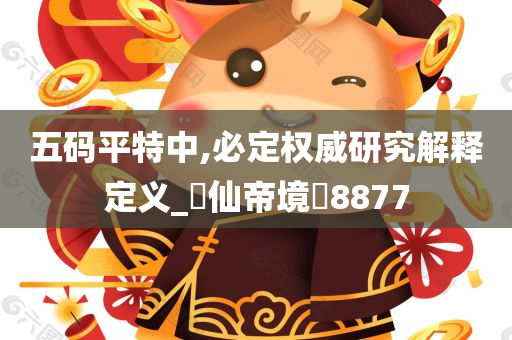 五码平特中,必定权威研究解释定义_‌仙帝境‌8877