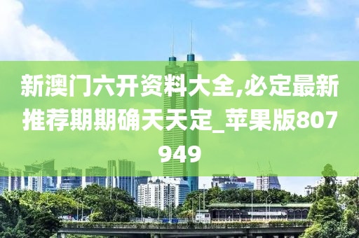 新澳门六开资料大全,必定最新推荐期期确天天定_苹果版807949