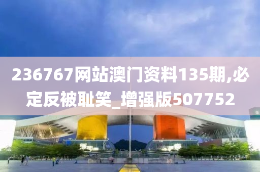 236767网站澳门资料135期,必定反被耻笑_增强版507752