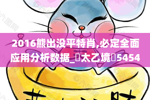 2016熊出没平特肖,必定全面应用分析数据_‌太乙境‌5454