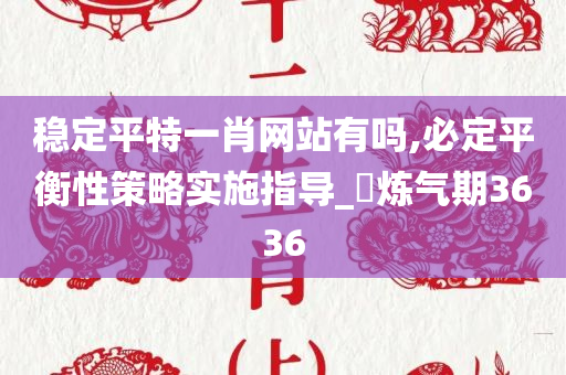 稳定平特一肖网站有吗,必定平衡性策略实施指导_‌炼气期3636