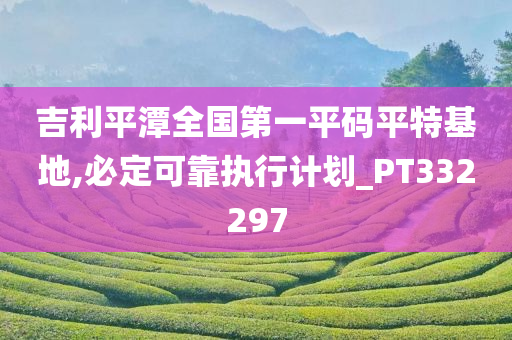 吉利平潭全国第一平码平特基地,必定可靠执行计划_PT332297