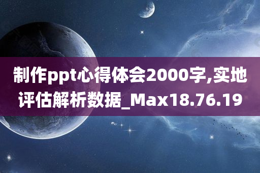 制作ppt心得体会2000字,实地评估解析数据_Max18.76.19