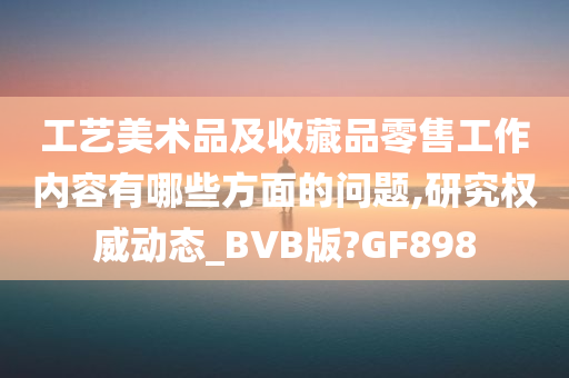 工艺美术品及收藏品零售工作内容有哪些方面的问题,研究权威动态_BVB版?GF898