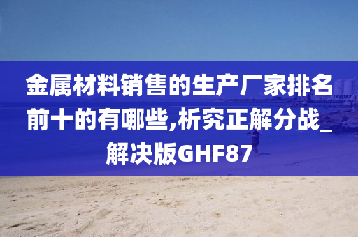 金属材料销售的生产厂家排名前十的有哪些,析究正解分战_解决版GHF87