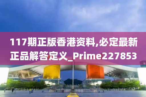 117期正版香港资料,必定最新正品解答定义_Prime227853