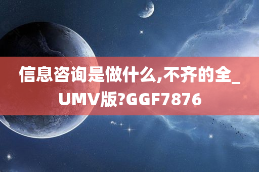 信息咨询是做什么,不齐的全_UMV版?GGF7876