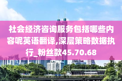 社会经济咨询服务包括哪些内容呢英语翻译,深层策略数据执行_粉丝款45.70.68