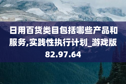 日用百货类目包括哪些产品和服务,实践性执行计划_游戏版82.97.64