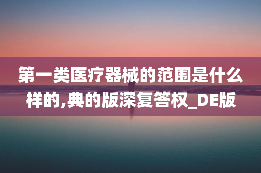 第一类医疗器械的范围是什么样的,典的版深复答权_DE版