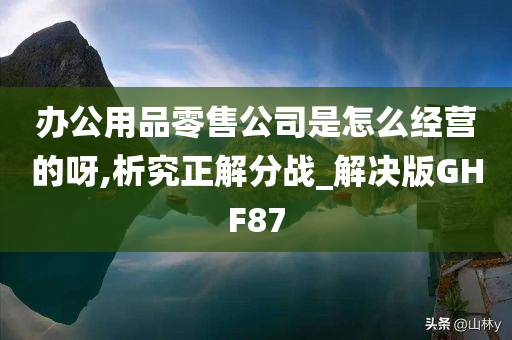 办公用品零售公司是怎么经营的呀,析究正解分战_解决版GHF87