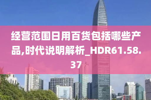 经营范围日用百货包括哪些产品,时代说明解析_HDR61.58.37