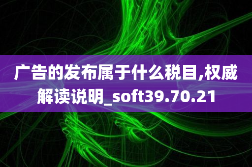 广告的发布属于什么税目,权威解读说明_soft39.70.21