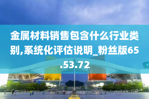 金属材料销售包含什么行业类别,系统化评估说明_粉丝版65.53.72