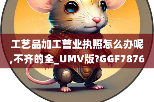 工艺品加工营业执照怎么办呢,不齐的全_UMV版?GGF7876