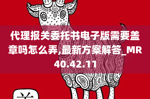 代理报关委托书电子版需要盖章吗怎么弄,最新方案解答_MR40.42.11