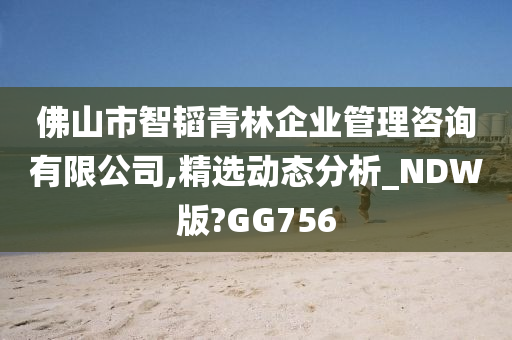 佛山市智韬青林企业管理咨询有限公司,精选动态分析_NDW版?GG756