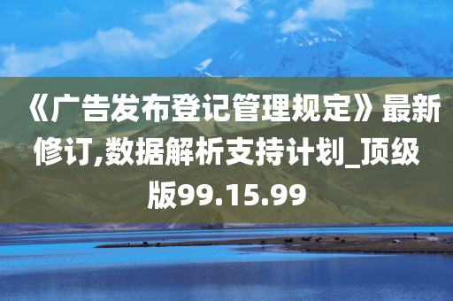 《广告发布登记管理规定》最新修订,数据解析支持计划_顶级版99.15.99