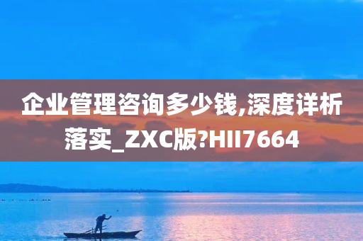 企业管理咨询多少钱,深度详析落实_ZXC版?HII7664