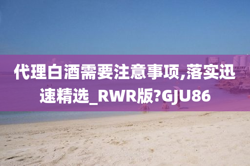 代理白酒需要注意事项,落实迅速精选_RWR版?GJU86