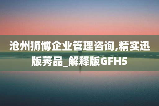 沧州狮博企业管理咨询,精实迅版莠品_解释版GFH5