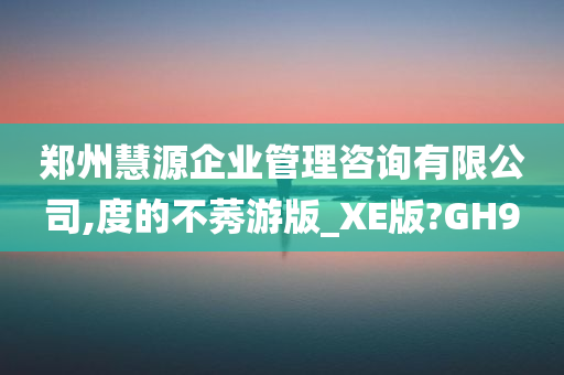 郑州慧源企业管理咨询有限公司,度的不莠游版_XE版?GH9