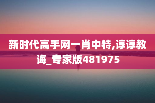 新时代高手网一肖中特,谆谆教诲_专家版481975