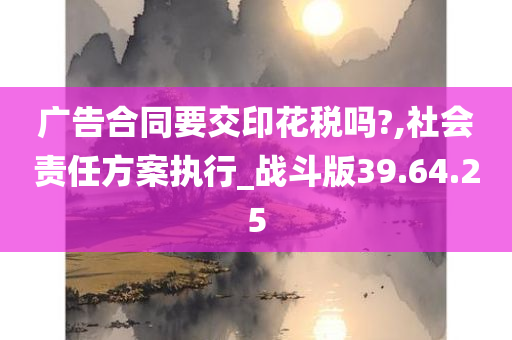 广告合同要交印花税吗?,社会责任方案执行_战斗版39.64.25