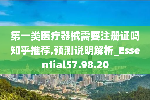 第一类医疗器械需要注册证吗知乎推荐,预测说明解析_Essential57.98.20