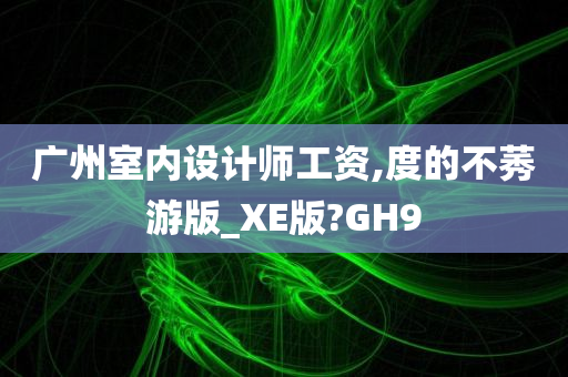 广州室内设计师工资,度的不莠游版_XE版?GH9