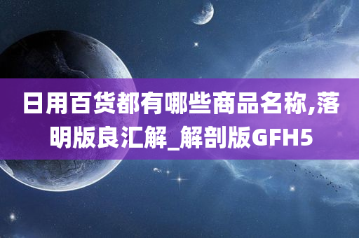 日用百货都有哪些商品名称,落明版良汇解_解剖版GFH5