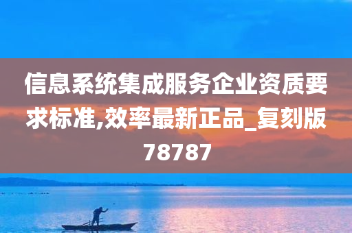 信息系统集成服务企业资质要求标准,效率最新正品_复刻版78787