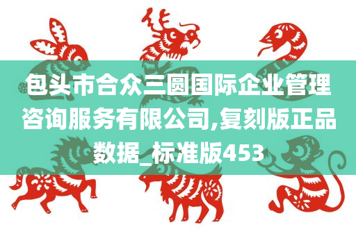 包头市合众三圆国际企业管理咨询服务有限公司,复刻版正品数据_标准版453