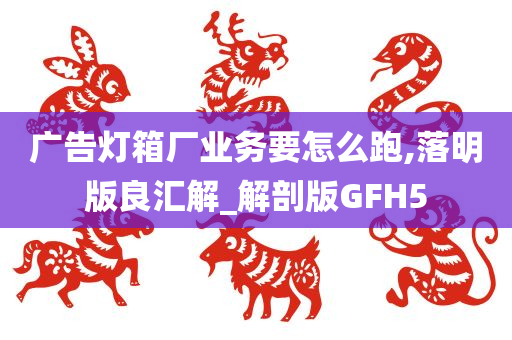 广告灯箱厂业务要怎么跑,落明版良汇解_解剖版GFH5