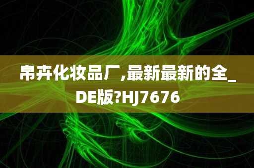 帛卉化妆品厂,最新最新的全_DE版?HJ7676