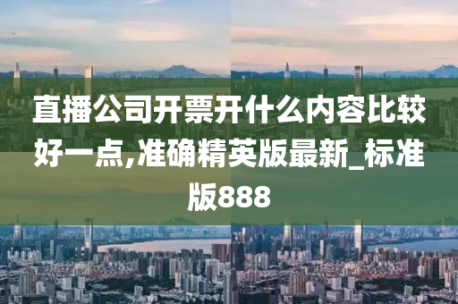 直播公司开票开什么内容比较好一点,准确精英版最新_标准版888