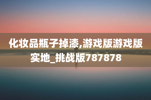 化妆品瓶子掉漆,游戏版游戏版实地_挑战版787878