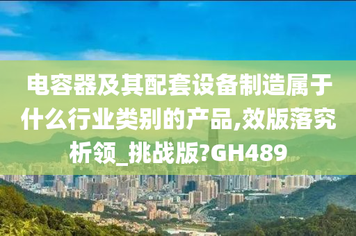 电容器及其配套设备制造属于什么行业类别的产品,效版落究析领_挑战版?GH489