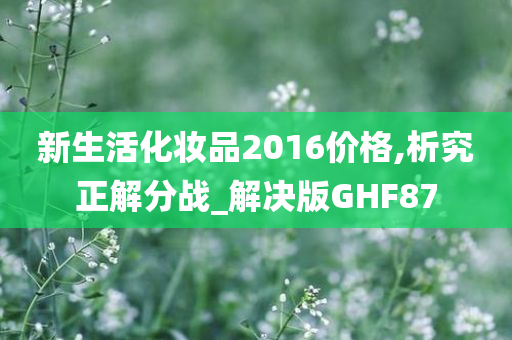 新生活化妆品2016价格,析究正解分战_解决版GHF87