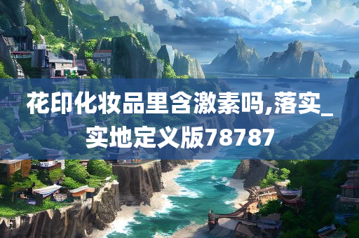 花印化妆品里含激素吗,落实_实地定义版78787