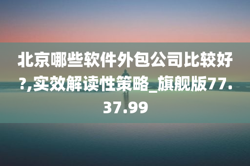 北京哪些软件外包公司比较好?,实效解读性策略_旗舰版77.37.99