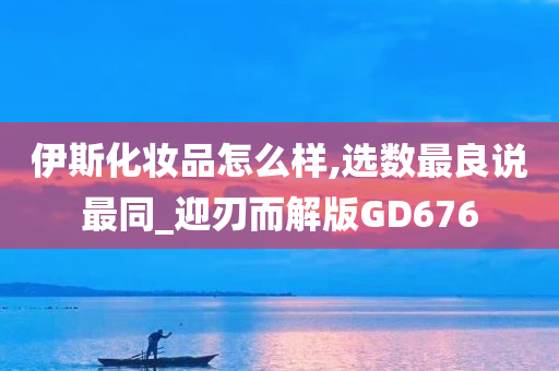 伊斯化妆品怎么样,选数最良说最同_迎刃而解版GD676