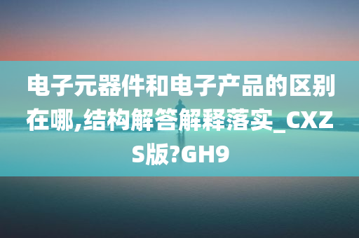 电子元器件和电子产品的区别在哪,结构解答解释落实_CXZS版?GH9