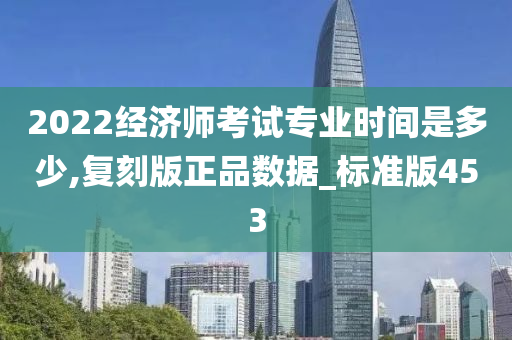 2022经济师考试专业时间是多少,复刻版正品数据_标准版453