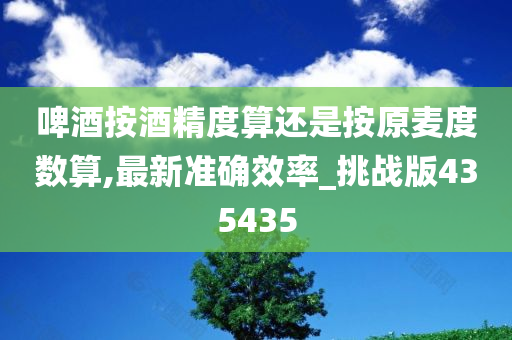 啤酒按酒精度算还是按原麦度数算,最新准确效率_挑战版435435