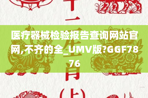 医疗器械检验报告查询网站官网,不齐的全_UMV版?GGF7876