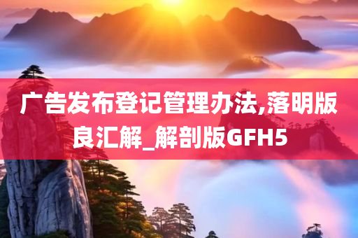 广告发布登记管理办法,落明版良汇解_解剖版GFH5